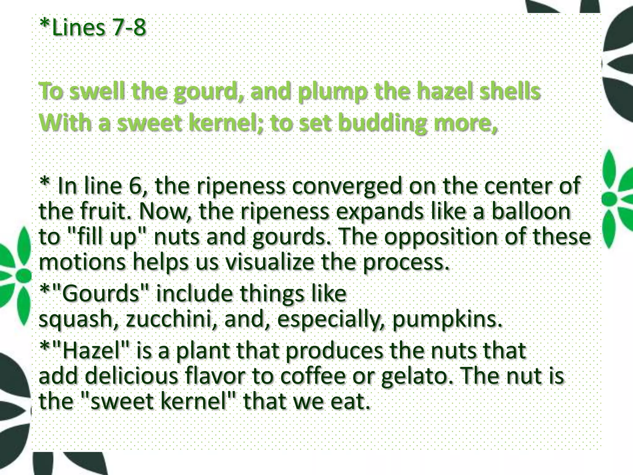 *Lines 7-8

To swell the gourd, and plump the hazel shells
With a sweet kernel; to set budding more,

* In line 6, the ripeness converged on the center of
the fruit. Now, the ripeness expands like a balloon
to "fill up" nuts and gourds. The opposition of these
motions helps us visualize the process.
*"Gourds" include things like
squash, zucchini, and, especially, pumpkins.
*"Hazel" is a plant that produces the nuts that
add delicious flavor to coffee or gelato. The nut is
the "sweet kernel" that we eat.
 
