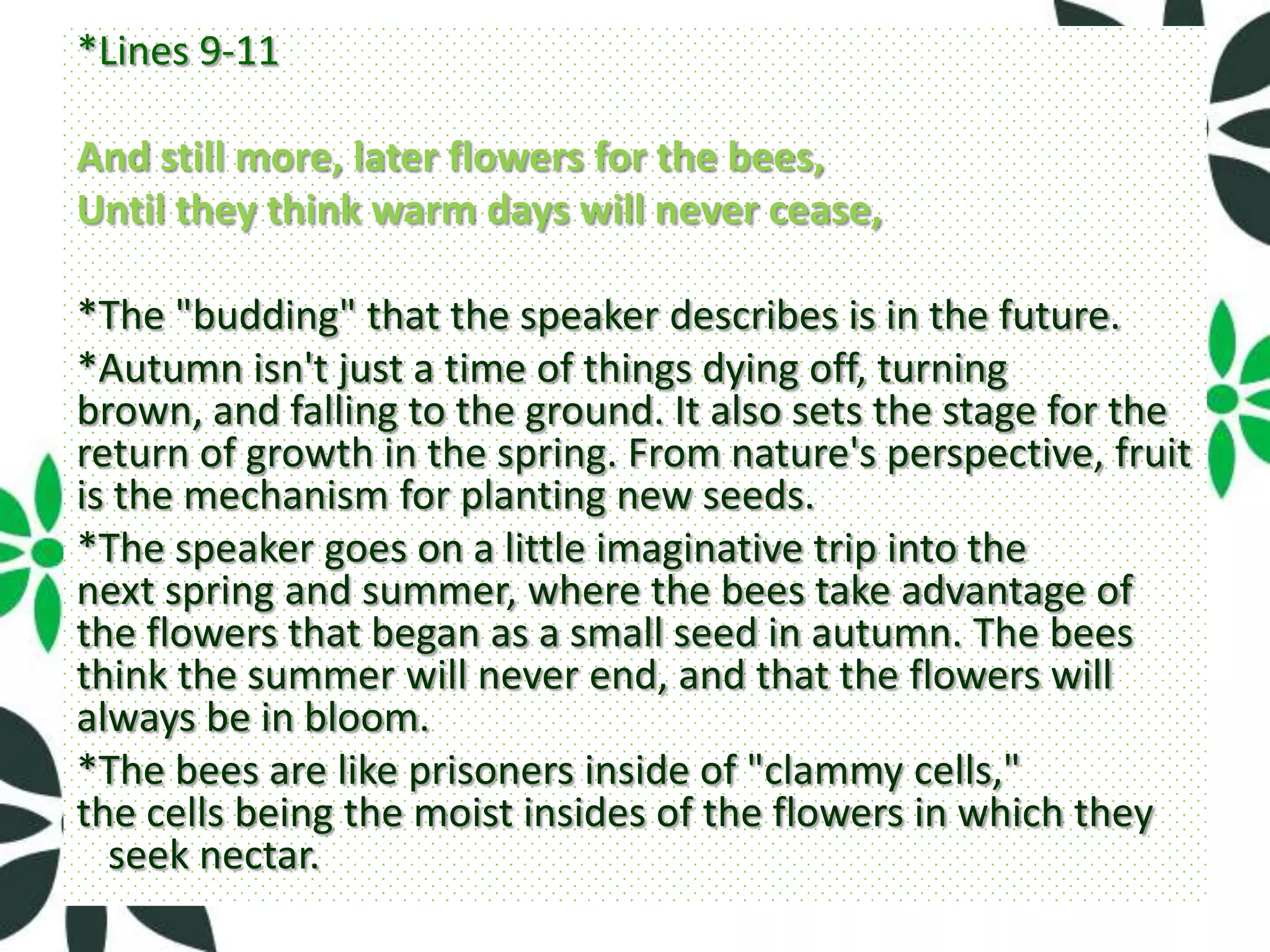 *Lines 9-11

And still more, later flowers for the bees,
Until they think warm days will never cease,

*The "budding" that the speaker describes is in the future.
*Autumn isn't just a time of things dying off, turning
brown, and falling to the ground. It also sets the stage for the
return of growth in the spring. From nature's perspective, fruit
is the mechanism for planting new seeds.
*The speaker goes on a little imaginative trip into the
next spring and summer, where the bees take advantage of
the flowers that began as a small seed in autumn. The bees
think the summer will never end, and that the flowers will
always be in bloom.
*The bees are like prisoners inside of "clammy cells,"
the cells being the moist insides of the flowers in which they
  seek nectar.
 