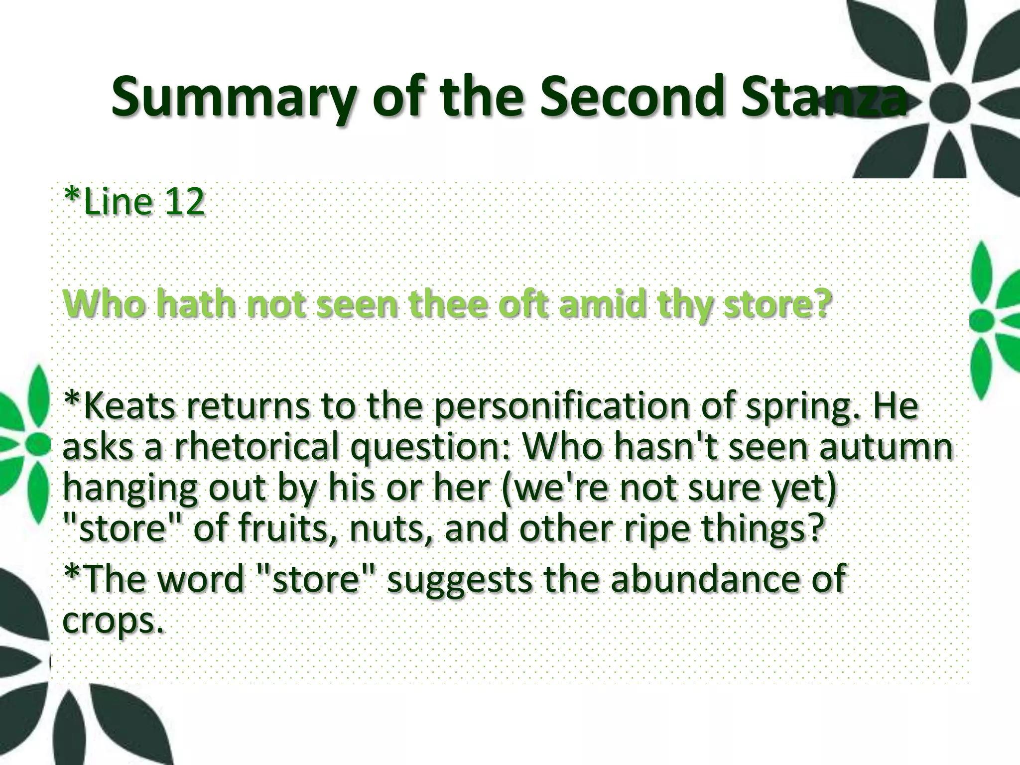 Summary of the Second Stanza
*Line 12

Who hath not seen thee oft amid thy store?

*Keats returns to the personification of spring. He
asks a rhetorical question: Who hasn't seen autumn
hanging out by his or her (we're not sure yet)
"store" of fruits, nuts, and other ripe things?
*The word "store" suggests the abundance of
crops.
 