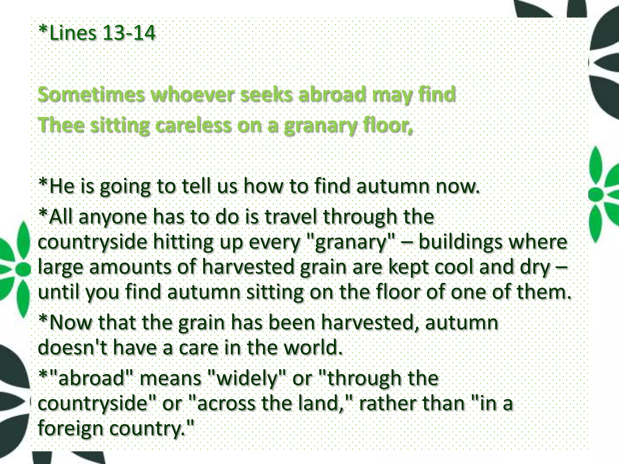 *Lines 13-14

Sometimes whoever seeks abroad may find
Thee sitting careless on a granary floor,

*He is going to tell us how to find autumn now.
*All anyone has to do is travel through the
countryside hitting up every "granary" – buildings where
large amounts of harvested grain are kept cool and dry –
until you find autumn sitting on the floor of one of them.
*Now that the grain has been harvested, autumn
doesn't have a care in the world.
*"abroad" means "widely" or "through the
countryside" or "across the land," rather than "in a
foreign country."
 