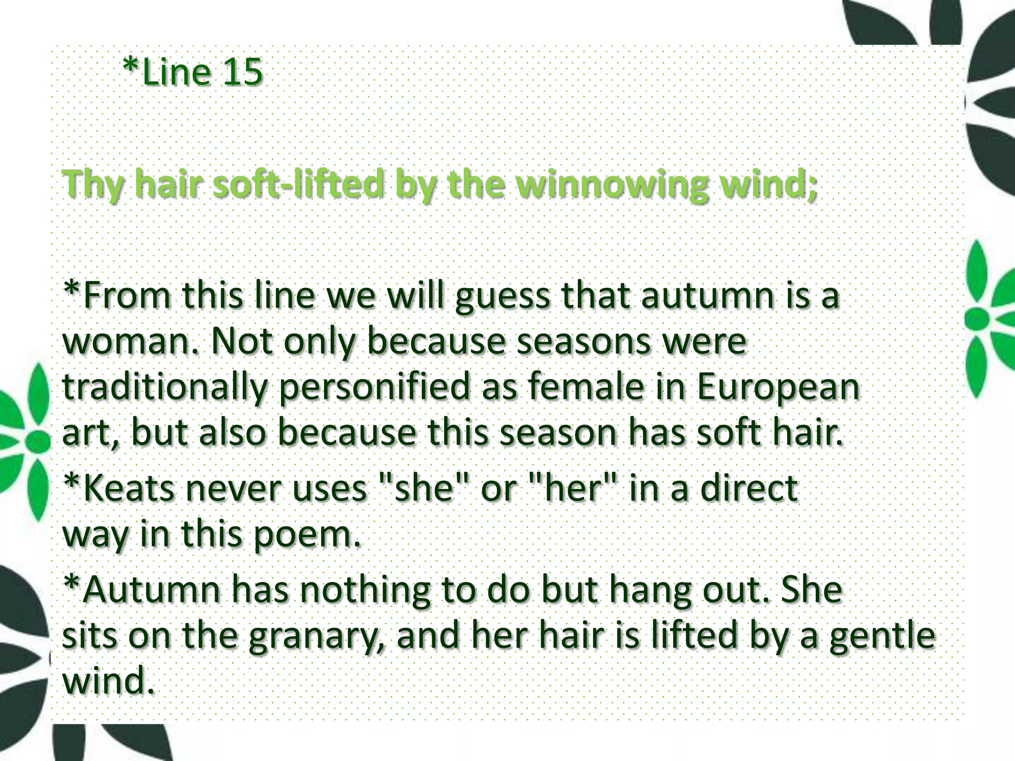 *Line 15

Thy hair soft-lifted by the winnowing wind;

*From this line we will guess that autumn is a
woman. Not only because seasons were
traditionally personified as female in European
art, but also because this season has soft hair.
*Keats never uses "she" or "her" in a direct
way in this poem.
*Autumn has nothing to do but hang out. She
sits on the granary, and her hair is lifted by a gentle
wind.
 