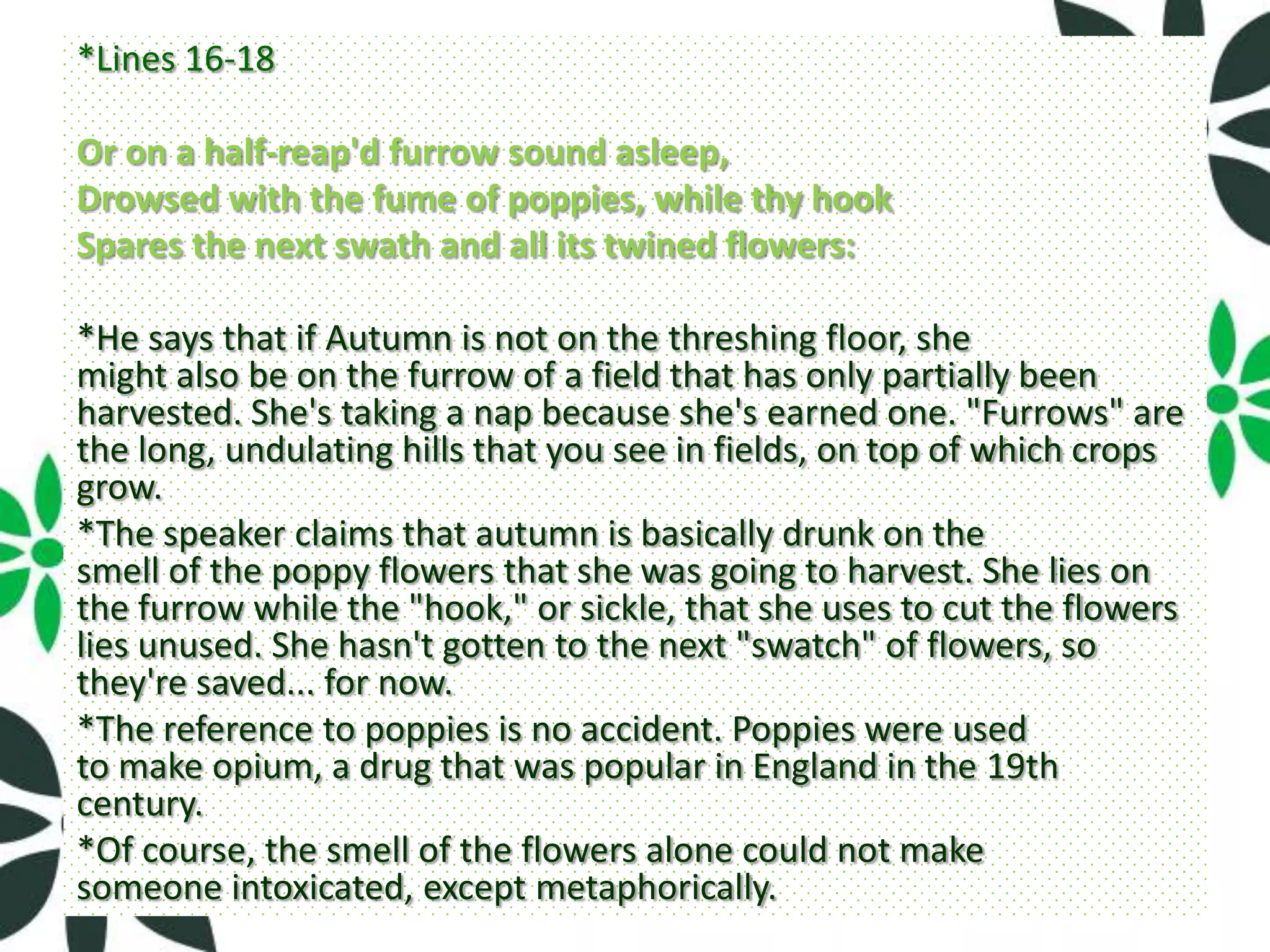 *Lines 16-18

Or on a half-reap'd furrow sound asleep,
Drowsed with the fume of poppies, while thy hook
Spares the next swath and all its twined flowers:

*He says that if Autumn is not on the threshing floor, she
might also be on the furrow of a field that has only partially been
harvested. She's taking a nap because she's earned one. "Furrows" are
the long, undulating hills that you see in fields, on top of which crops
grow.
*The speaker claims that autumn is basically drunk on the
smell of the poppy flowers that she was going to harvest. She lies on
the furrow while the "hook," or sickle, that she uses to cut the flowers
lies unused. She hasn't gotten to the next "swatch" of flowers, so
they're saved... for now.
*The reference to poppies is no accident. Poppies were used
to make opium, a drug that was popular in England in the 19th
century.
*Of course, the smell of the flowers alone could not make
someone intoxicated, except metaphorically.
 