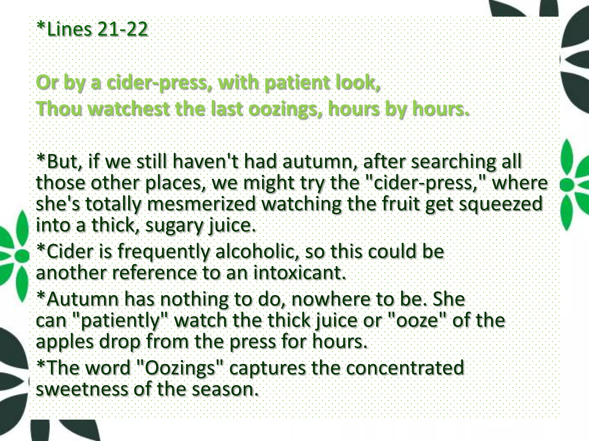 *Lines 21-22

Or by a cider-press, with patient look,
Thou watchest the last oozings, hours by hours.

*But, if we still haven't had autumn, after searching all
those other places, we might try the "cider-press," where
she's totally mesmerized watching the fruit get squeezed
into a thick, sugary juice.
*Cider is frequently alcoholic, so this could be
another reference to an intoxicant.
*Autumn has nothing to do, nowhere to be. She
can "patiently" watch the thick juice or "ooze" of the
apples drop from the press for hours.
*The word "Oozings" captures the concentrated
sweetness of the season.
 