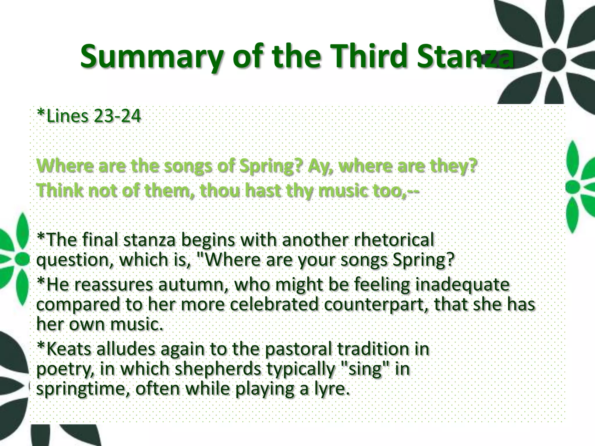 Summary of the Third Stanza
*Lines 23-24

Where are the songs of Spring? Ay, where are they?
Think not of them, thou hast thy music too,--

*The final stanza begins with another rhetorical
question, which is, "Where are your songs Spring?
*He reassures autumn, who might be feeling inadequate
compared to her more celebrated counterpart, that she has
her own music.
*Keats alludes again to the pastoral tradition in
poetry, in which shepherds typically "sing" in
springtime, often while playing a lyre.
 