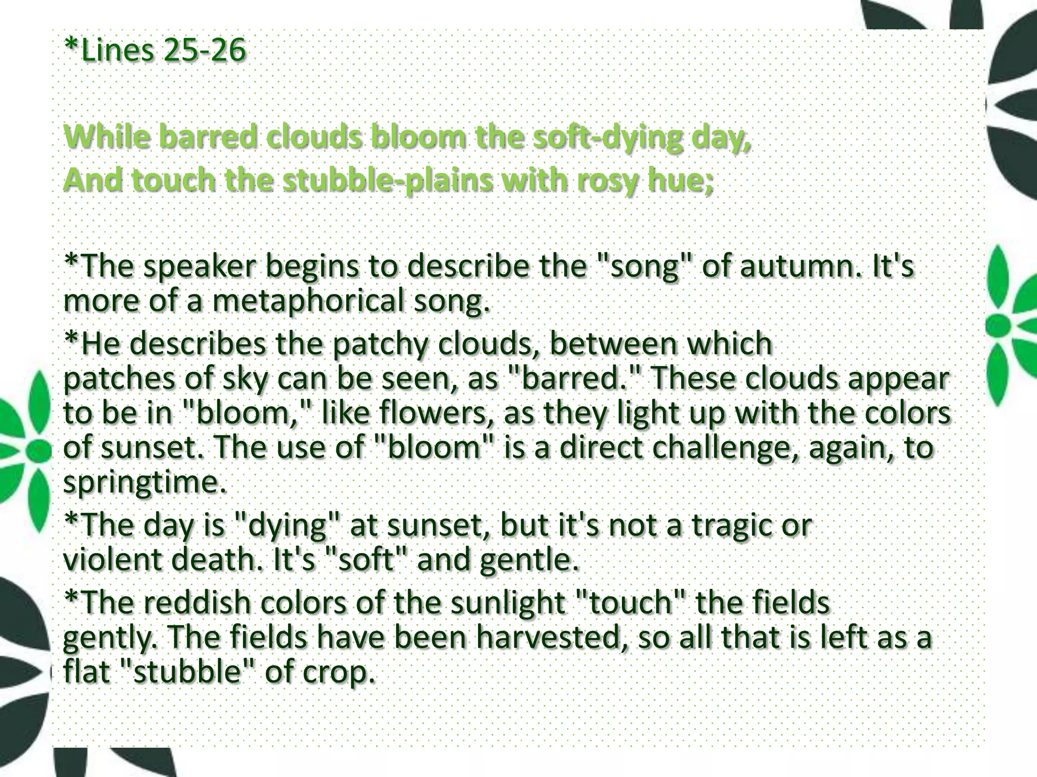 *Lines 25-26

While barred clouds bloom the soft-dying day,
And touch the stubble-plains with rosy hue;

*The speaker begins to describe the "song" of autumn. It's
more of a metaphorical song.
*He describes the patchy clouds, between which
patches of sky can be seen, as "barred." These clouds appear
to be in "bloom," like flowers, as they light up with the colors
of sunset. The use of "bloom" is a direct challenge, again, to
springtime.
*The day is "dying" at sunset, but it's not a tragic or
violent death. It's "soft" and gentle.
*The reddish colors of the sunlight "touch" the fields
gently. The fields have been harvested, so all that is left as a
flat "stubble" of crop.
 