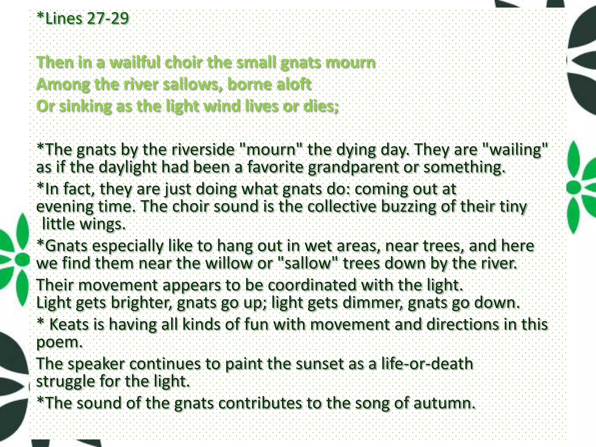 *Lines 27-29

Then in a wailful choir the small gnats mourn
Among the river sallows, borne aloft
Or sinking as the light wind lives or dies;

*The gnats by the riverside "mourn" the dying day. They are "wailing"
as if the daylight had been a favorite grandparent or something.
*In fact, they are just doing what gnats do: coming out at
evening time. The choir sound is the collective buzzing of their tiny
 little wings.
*Gnats especially like to hang out in wet areas, near trees, and here
we find them near the willow or "sallow" trees down by the river.
Their movement appears to be coordinated with the light.
Light gets brighter, gnats go up; light gets dimmer, gnats go down.
* Keats is having all kinds of fun with movement and directions in this
poem.
The speaker continues to paint the sunset as a life-or-death
struggle for the light.
*The sound of the gnats contributes to the song of autumn.
 