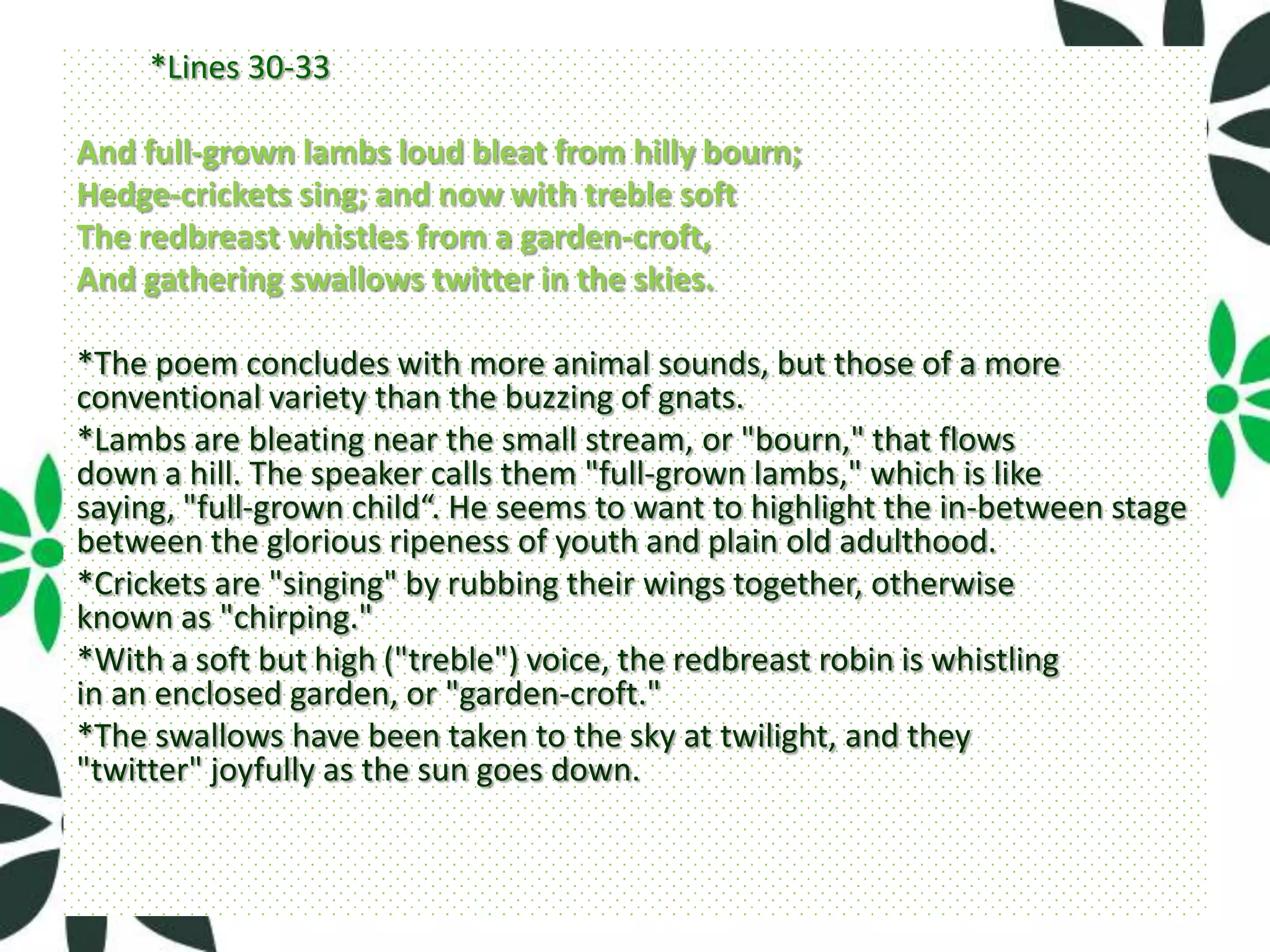 *Lines 30-33

And full-grown lambs loud bleat from hilly bourn;
Hedge-crickets sing; and now with treble soft
The redbreast whistles from a garden-croft,
And gathering swallows twitter in the skies.

*The poem concludes with more animal sounds, but those of a more
conventional variety than the buzzing of gnats.
*Lambs are bleating near the small stream, or "bourn," that flows
down a hill. The speaker calls them "full-grown lambs," which is like
saying, "full-grown child“. He seems to want to highlight the in-between stage
between the glorious ripeness of youth and plain old adulthood.
*Crickets are "singing" by rubbing their wings together, otherwise
known as "chirping."
*With a soft but high ("treble") voice, the redbreast robin is whistling
in an enclosed garden, or "garden-croft."
*The swallows have been taken to the sky at twilight, and they
"twitter" joyfully as the sun goes down.
 
