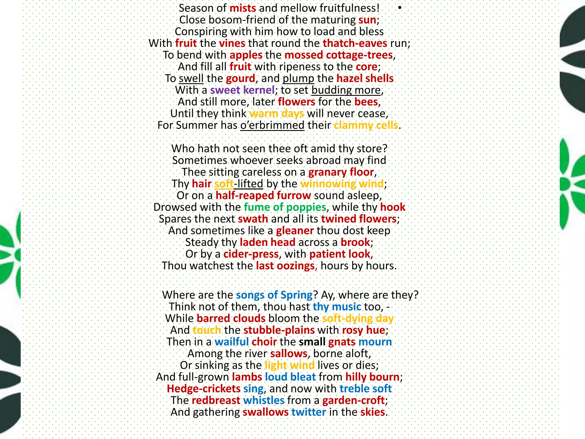 Season of mists and mellow fruitfulness! •
      Close bosom-friend of the maturing sun;
     Conspiring with him how to load and bless
With fruit the vines that round the thatch-eaves run;
  To bend with apples the mossed cottage-trees,
      And fill all fruit with ripeness to the core;
   To swell the gourd, and plump the hazel shells
     With a sweet kernel; to set budding more,
      And still more, later flowers for the bees,
    Until they think warm days will never cease,
 For Summer has o’erbrimmed their clammy cells.
     Who hath not seen thee oft amid thy store?
     Sometimes whoever seeks abroad may find
       Thee sitting careless on a granary floor,
     Thy hair soft-lifted by the winnowing wind;
      Or on a half-reaped furrow sound asleep,
 Drowsed with the fume of poppies, while thy hook
  Spares the next swath and all its twined flowers;
    And sometimes like a gleaner thou dost keep
        Steady thy laden head across a brook;
        Or by a cider-press, with patient look,
   Thou watchest the last oozings, hours by hours.

  Where are the songs of Spring? Ay, where are they?
   Think not of them, thou hast thy music too, -
  While barred clouds bloom the soft-dying day
    And touch the stubble-plains with rosy hue;
   Then in a wailful choir the small gnats mourn
       Among the river sallows, borne aloft,
      Or sinking as the light wind lives or dies;
 And full-grown lambs loud bleat from hilly bourn;
   Hedge-crickets sing, and now with treble soft
    The redbreast whistles from a garden-croft;
    And gathering swallows twitter in the skies.
 