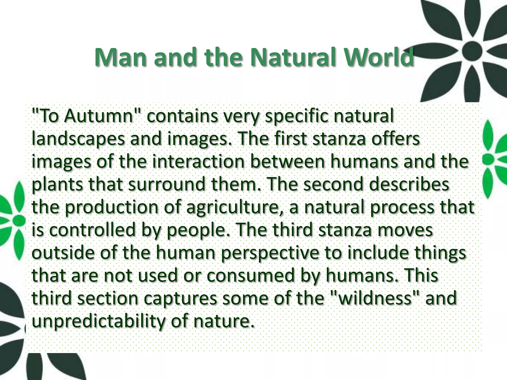 Man and the Natural World
"To Autumn" contains very specific natural
landscapes and images. The first stanza offers
images of the interaction between humans and the
plants that surround them. The second describes
the production of agriculture, a natural process that
is controlled by people. The third stanza moves
outside of the human perspective to include things
that are not used or consumed by humans. This
third section captures some of the "wildness" and
unpredictability of nature.
 