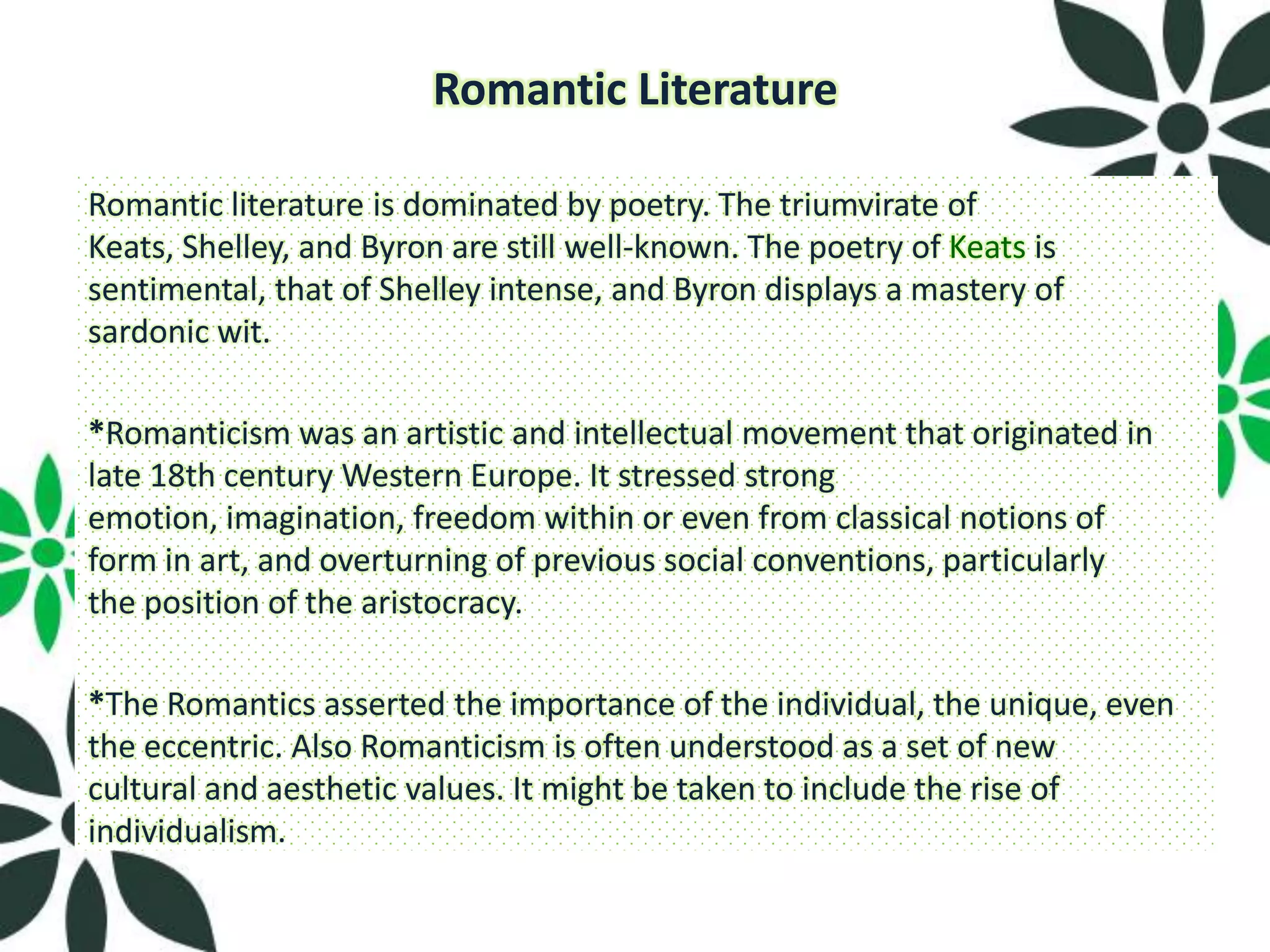 Romantic Literature

Romantic literature is dominated by poetry. The triumvirate of
Keats, Shelley, and Byron are still well-known. The poetry of Keats is
sentimental, that of Shelley intense, and Byron displays a mastery of
sardonic wit.

*Romanticism was an artistic and intellectual movement that originated in
late 18th century Western Europe. It stressed strong
emotion, imagination, freedom within or even from classical notions of
form in art, and overturning of previous social conventions, particularly
the position of the aristocracy.

*The Romantics asserted the importance of the individual, the unique, even
the eccentric. Also Romanticism is often understood as a set of new
cultural and aesthetic values. It might be taken to include the rise of
individualism.
 