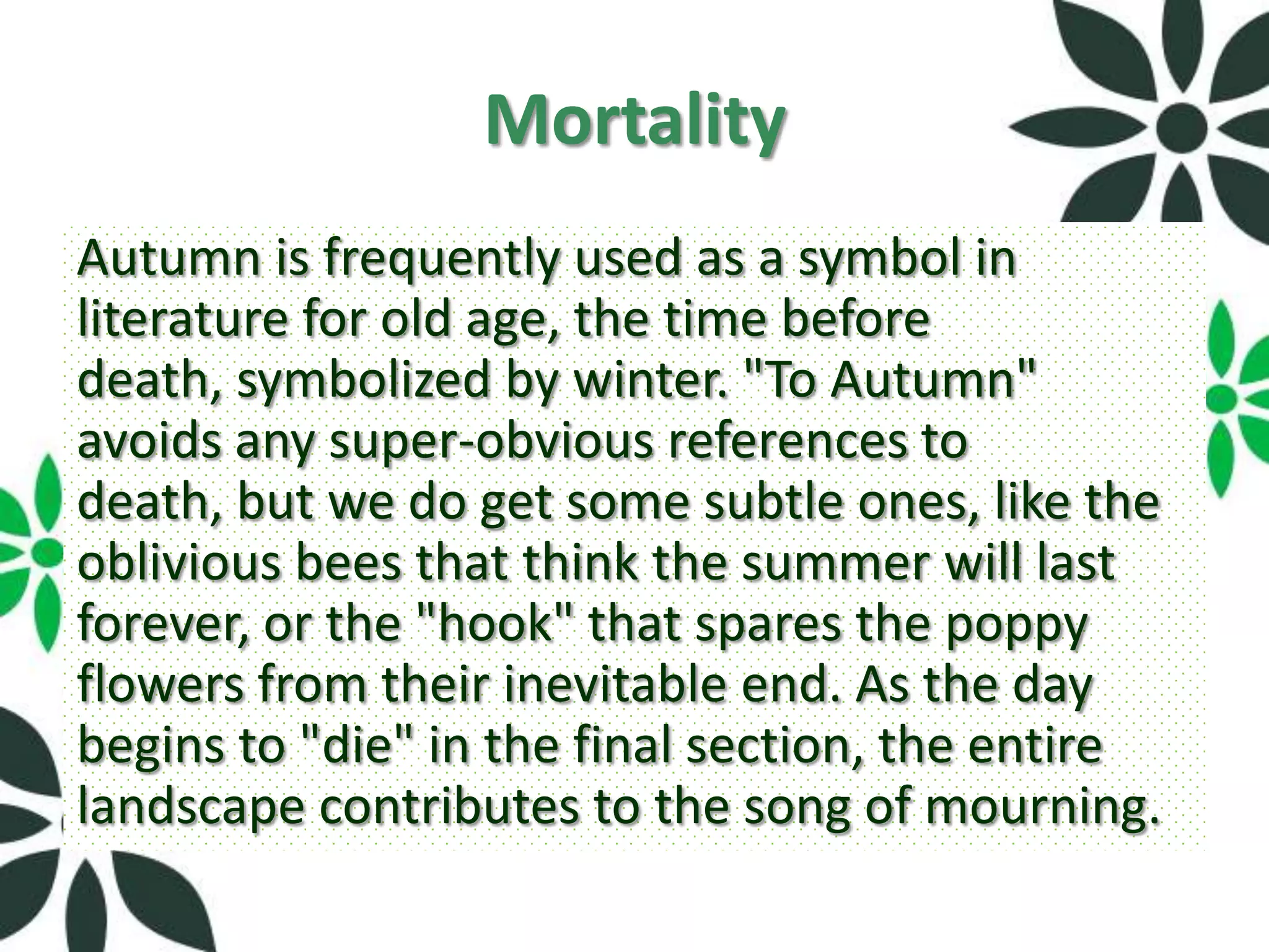 Mortality
Autumn is frequently used as a symbol in
literature for old age, the time before
death, symbolized by winter. "To Autumn"
avoids any super-obvious references to
death, but we do get some subtle ones, like the
oblivious bees that think the summer will last
forever, or the "hook" that spares the poppy
flowers from their inevitable end. As the day
begins to "die" in the final section, the entire
landscape contributes to the song of mourning.
 