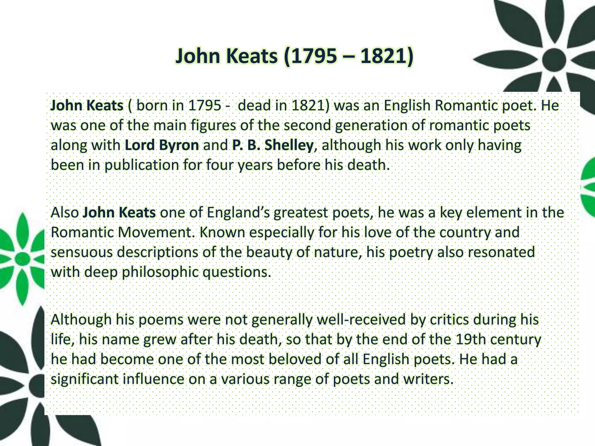 John Keats (1795 – 1821)

John Keats ( born in 1795 - dead in 1821) was an English Romantic poet. He
was one of the main figures of the second generation of romantic poets
along with Lord Byron and P. B. Shelley, although his work only having
been in publication for four years before his death.

Also John Keats one of England’s greatest poets, he was a key element in the
Romantic Movement. Known especially for his love of the country and
sensuous descriptions of the beauty of nature, his poetry also resonated
with deep philosophic questions.

Although his poems were not generally well-received by critics during his
life, his name grew after his death, so that by the end of the 19th century
he had become one of the most beloved of all English poets. He had a
significant influence on a various range of poets and writers.
 