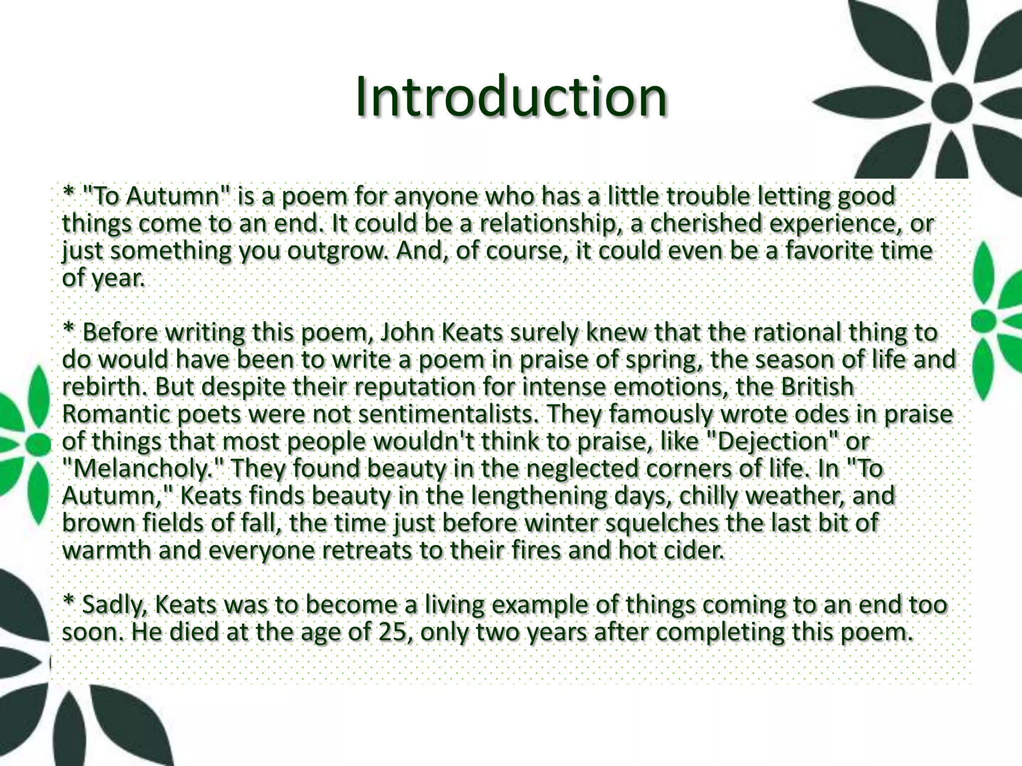 Introduction
* "To Autumn" is a poem for anyone who has a little trouble letting good
things come to an end. It could be a relationship, a cherished experience, or
just something you outgrow. And, of course, it could even be a favorite time
of year.
* Before writing this poem, John Keats surely knew that the rational thing to
do would have been to write a poem in praise of spring, the season of life and
rebirth. But despite their reputation for intense emotions, the British
Romantic poets were not sentimentalists. They famously wrote odes in praise
of things that most people wouldn't think to praise, like "Dejection" or
"Melancholy." They found beauty in the neglected corners of life. In "To
Autumn," Keats finds beauty in the lengthening days, chilly weather, and
brown fields of fall, the time just before winter squelches the last bit of
warmth and everyone retreats to their fires and hot cider.
* Sadly, Keats was to become a living example of things coming to an end too
soon. He died at the age of 25, only two years after completing this poem.
 