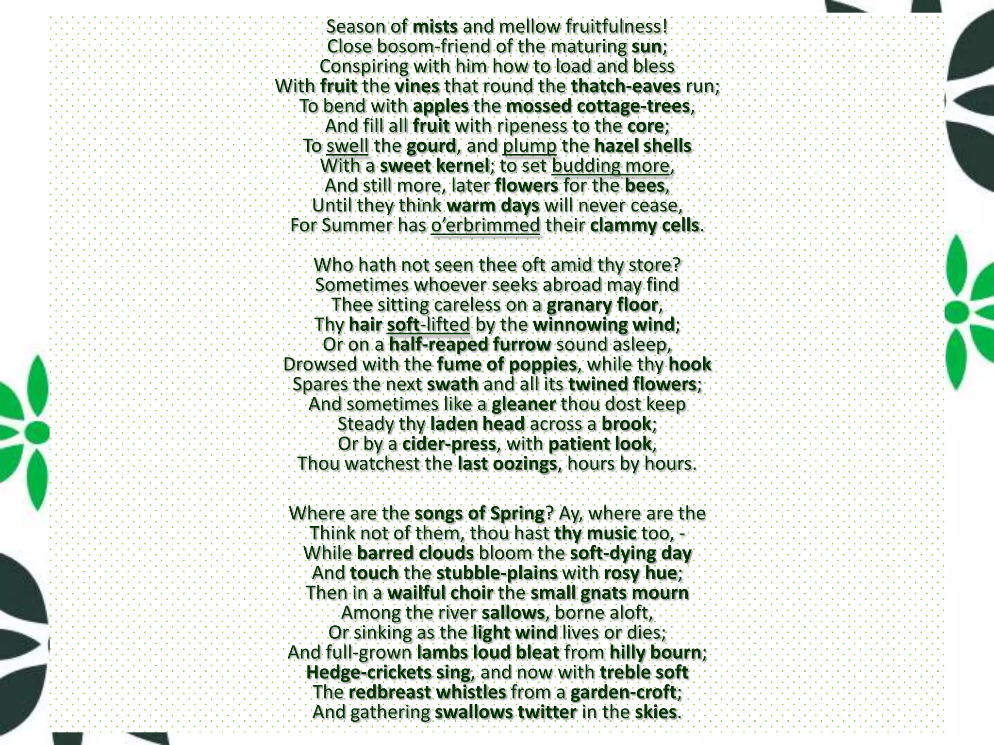 Season of mists and mellow fruitfulness!
      Close bosom-friend of the maturing sun;
     Conspiring with him how to load and bless
With fruit the vines that round the thatch-eaves run;
  To bend with apples the mossed cottage-trees,
      And fill all fruit with ripeness to the core;
   To swell the gourd, and plump the hazel shells
     With a sweet kernel; to set budding more,
      And still more, later flowers for the bees,
    Until they think warm days will never cease,
 For Summer has o’erbrimmed their clammy cells.
    Who hath not seen thee oft amid thy store?
     Sometimes whoever seeks abroad may find
       Thee sitting careless on a granary floor,
    Thy hair soft-lifted by the winnowing wind;
      Or on a half-reaped furrow sound asleep,
 Drowsed with the fume of poppies, while thy hook
  Spares the next swath and all its twined flowers;
    And sometimes like a gleaner thou dost keep
        Steady thy laden head across a brook;
        Or by a cider-press, with patient look,
  Thou watchest the last oozings, hours by hours.

 Where are the songs of Spring? Ay, where are the
   Think not of them, thou hast thy music too, -
  While barred clouds bloom the soft-dying day
    And touch the stubble-plains with rosy hue;
   Then in a wailful choir the small gnats mourn
       Among the river sallows, borne aloft,
      Or sinking as the light wind lives or dies;
 And full-grown lambs loud bleat from hilly bourn;
   Hedge-crickets sing, and now with treble soft
    The redbreast whistles from a garden-croft;
    And gathering swallows twitter in the skies.
 