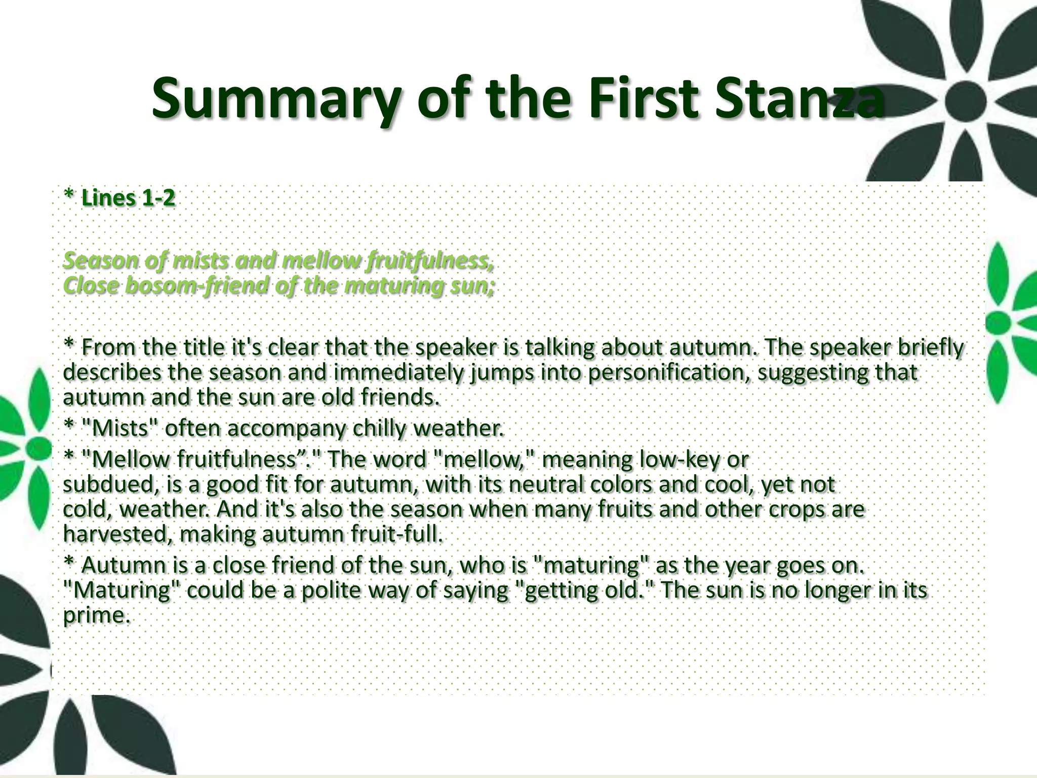 Summary of the First Stanza
* Lines 1-2

Season of mists and mellow fruitfulness,
Close bosom-friend of the maturing sun;

* From the title it's clear that the speaker is talking about autumn. The speaker briefly
describes the season and immediately jumps into personification, suggesting that
autumn and the sun are old friends.
* "Mists" often accompany chilly weather.
* "Mellow fruitfulness”." The word "mellow," meaning low-key or
subdued, is a good fit for autumn, with its neutral colors and cool, yet not
cold, weather. And it's also the season when many fruits and other crops are
harvested, making autumn fruit-full.
* Autumn is a close friend of the sun, who is "maturing" as the year goes on.
"Maturing" could be a polite way of saying "getting old." The sun is no longer in its
prime.
 