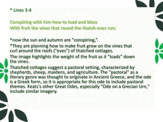 * Lines 3-4

Conspiring with him how to load and bless
With fruit the vines that round the thatch-eves run;

*now the sun and autumn are "conspiring,“.
*They are planning how to make fruit grow on the vines that
curl around the roofs ("eves") of thatched cottages.
The image highlights the weight of the fruit as it "loads" down
the vines.
Thatched cottages suggest a pastoral setting, characterized by
shepherds, sheep, maidens, and agriculture. The "pastoral" as a
literary genre was thought to originate in Ancient Greece, and the ode
is a Greek form, so it is appropriate for this ode to include pastoral
themes. Keats's other Great Odes, especially "Ode on a Grecian Urn,"
include similar imagery.
 