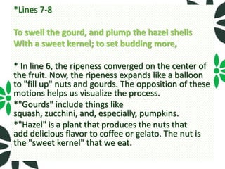 *Lines 7-8

To swell the gourd, and plump the hazel shells
With a sweet kernel; to set budding more,

* In line 6, the ripeness converged on the center of
the fruit. Now, the ripeness expands like a balloon
to "fill up" nuts and gourds. The opposition of these
motions helps us visualize the process.
*"Gourds" include things like
squash, zucchini, and, especially, pumpkins.
*"Hazel" is a plant that produces the nuts that
add delicious flavor to coffee or gelato. The nut is
the "sweet kernel" that we eat.
 