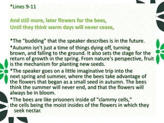 *Lines 9-11

And still more, later flowers for the bees,
Until they think warm days will never cease,

*The "budding" that the speaker describes is in the future.
*Autumn isn't just a time of things dying off, turning
brown, and falling to the ground. It also sets the stage for the
return of growth in the spring. From nature's perspective, fruit
is the mechanism for planting new seeds.
*The speaker goes on a little imaginative trip into the
next spring and summer, where the bees take advantage of
the flowers that began as a small seed in autumn. The bees
think the summer will never end, and that the flowers will
always be in bloom.
*The bees are like prisoners inside of "clammy cells,"
the cells being the moist insides of the flowers in which they
  seek nectar.
 