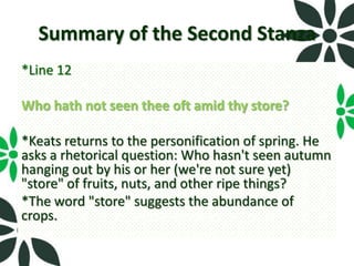 Summary of the Second Stanza
*Line 12

Who hath not seen thee oft amid thy store?

*Keats returns to the personification of spring. He
asks a rhetorical question: Who hasn't seen autumn
hanging out by his or her (we're not sure yet)
"store" of fruits, nuts, and other ripe things?
*The word "store" suggests the abundance of
crops.
 