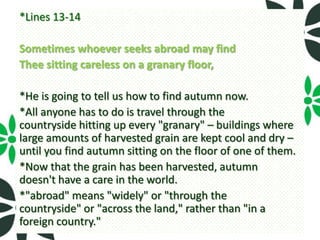 *Lines 13-14

Sometimes whoever seeks abroad may find
Thee sitting careless on a granary floor,

*He is going to tell us how to find autumn now.
*All anyone has to do is travel through the
countryside hitting up every "granary" – buildings where
large amounts of harvested grain are kept cool and dry –
until you find autumn sitting on the floor of one of them.
*Now that the grain has been harvested, autumn
doesn't have a care in the world.
*"abroad" means "widely" or "through the
countryside" or "across the land," rather than "in a
foreign country."
 