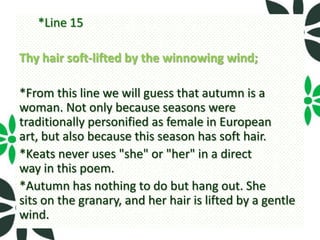 *Line 15

Thy hair soft-lifted by the winnowing wind;

*From this line we will guess that autumn is a
woman. Not only because seasons were
traditionally personified as female in European
art, but also because this season has soft hair.
*Keats never uses "she" or "her" in a direct
way in this poem.
*Autumn has nothing to do but hang out. She
sits on the granary, and her hair is lifted by a gentle
wind.
 