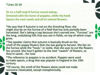 *Lines 16-18

Or on a half-reap'd furrow sound asleep,
Drowsed with the fume of poppies, while thy hook
Spares the next swath and all its twined flowers:

*He says that if Autumn is not on the threshing floor, she
might also be on the furrow of a field that has only partially been
harvested. She's taking a nap because she's earned one. "Furrows" are
the long, undulating hills that you see in fields, on top of which crops
grow.
*The speaker claims that autumn is basically drunk on the
smell of the poppy flowers that she was going to harvest. She lies on
the furrow while the "hook," or sickle, that she uses to cut the flowers
lies unused. She hasn't gotten to the next "swatch" of flowers, so
they're saved... for now.
*The reference to poppies is no accident. Poppies were used
to make opium, a drug that was popular in England in the 19th
century.
*Of course, the smell of the flowers alone could not make
someone intoxicated, except metaphorically.
 