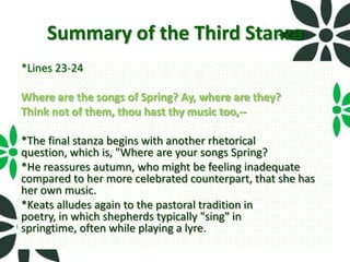 Summary of the Third Stanza
*Lines 23-24

Where are the songs of Spring? Ay, where are they?
Think not of them, thou hast thy music too,--

*The final stanza begins with another rhetorical
question, which is, "Where are your songs Spring?
*He reassures autumn, who might be feeling inadequate
compared to her more celebrated counterpart, that she has
her own music.
*Keats alludes again to the pastoral tradition in
poetry, in which shepherds typically "sing" in
springtime, often while playing a lyre.
 