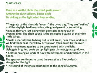 *Lines 27-29

Then in a wailful choir the small gnats mourn
Among the river sallows, borne aloft
Or sinking as the light wind lives or dies;

*The gnats by the riverside "mourn" the dying day. They are "wailing"
as if the daylight had been a favorite grandparent or something.
*In fact, they are just doing what gnats do: coming out at
evening time. The choir sound is the collective buzzing of their tiny
 little wings.
*Gnats especially like to hang out in wet areas, near trees, and here
we find them near the willow or "sallow" trees down by the river.
Their movement appears to be coordinated with the light.
Light gets brighter, gnats go up; light gets dimmer, gnats go down.
* Keats is having all kinds of fun with movement and directions in this
poem.
The speaker continues to paint the sunset as a life-or-death
struggle for the light.
*The sound of the gnats contributes to the song of autumn.
 