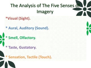 The Analysis of The Five Senses of
                Imagery
*Visual (Sight).

* Aural, Auditory (Sound).

* Smell, Olfactory.

* Taste, Gustatory.

* Sensation, Tactile (Touch).
 