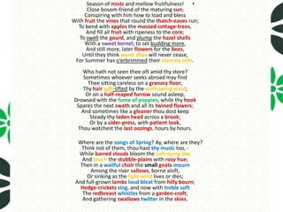 Season of mists and mellow fruitfulness! •
      Close bosom-friend of the maturing sun;
     Conspiring with him how to load and bless
With fruit the vines that round the thatch-eaves run;
  To bend with apples the mossed cottage-trees,
      And fill all fruit with ripeness to the core;
   To swell the gourd, and plump the hazel shells
     With a sweet kernel; to set budding more,
      And still more, later flowers for the bees,
    Until they think warm days will never cease,
 For Summer has o’erbrimmed their clammy cells.
     Who hath not seen thee oft amid thy store?
     Sometimes whoever seeks abroad may find
       Thee sitting careless on a granary floor,
     Thy hair soft-lifted by the winnowing wind;
      Or on a half-reaped furrow sound asleep,
 Drowsed with the fume of poppies, while thy hook
  Spares the next swath and all its twined flowers;
    And sometimes like a gleaner thou dost keep
        Steady thy laden head across a brook;
        Or by a cider-press, with patient look,
   Thou watchest the last oozings, hours by hours.

  Where are the songs of Spring? Ay, where are they?
   Think not of them, thou hast thy music too, -
  While barred clouds bloom the soft-dying day
    And touch the stubble-plains with rosy hue;
   Then in a wailful choir the small gnats mourn
       Among the river sallows, borne aloft,
      Or sinking as the light wind lives or dies;
 And full-grown lambs loud bleat from hilly bourn;
   Hedge-crickets sing, and now with treble soft
    The redbreast whistles from a garden-croft;
    And gathering swallows twitter in the skies.
 