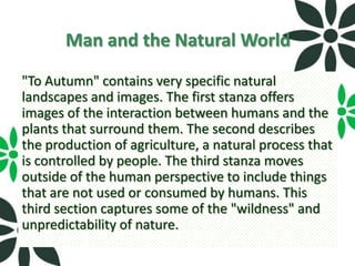 Man and the Natural World
"To Autumn" contains very specific natural
landscapes and images. The first stanza offers
images of the interaction between humans and the
plants that surround them. The second describes
the production of agriculture, a natural process that
is controlled by people. The third stanza moves
outside of the human perspective to include things
that are not used or consumed by humans. This
third section captures some of the "wildness" and
unpredictability of nature.
 