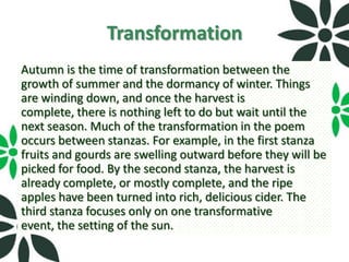 Transformation
Autumn is the time of transformation between the
growth of summer and the dormancy of winter. Things
are winding down, and once the harvest is
complete, there is nothing left to do but wait until the
next season. Much of the transformation in the poem
occurs between stanzas. For example, in the first stanza
fruits and gourds are swelling outward before they will be
picked for food. By the second stanza, the harvest is
already complete, or mostly complete, and the ripe
apples have been turned into rich, delicious cider. The
third stanza focuses only on one transformative
event, the setting of the sun.
 