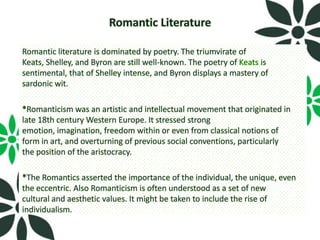 Romantic Literature

Romantic literature is dominated by poetry. The triumvirate of
Keats, Shelley, and Byron are still well-known. The poetry of Keats is
sentimental, that of Shelley intense, and Byron displays a mastery of
sardonic wit.

*Romanticism was an artistic and intellectual movement that originated in
late 18th century Western Europe. It stressed strong
emotion, imagination, freedom within or even from classical notions of
form in art, and overturning of previous social conventions, particularly
the position of the aristocracy.

*The Romantics asserted the importance of the individual, the unique, even
the eccentric. Also Romanticism is often understood as a set of new
cultural and aesthetic values. It might be taken to include the rise of
individualism.
 