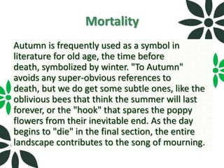 Mortality
Autumn is frequently used as a symbol in
literature for old age, the time before
death, symbolized by winter. "To Autumn"
avoids any super-obvious references to
death, but we do get some subtle ones, like the
oblivious bees that think the summer will last
forever, or the "hook" that spares the poppy
flowers from their inevitable end. As the day
begins to "die" in the final section, the entire
landscape contributes to the song of mourning.
 