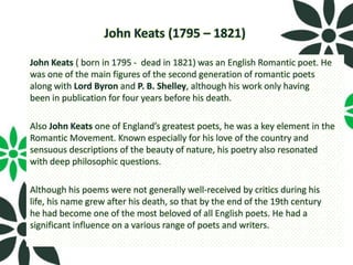 John Keats (1795 – 1821)

John Keats ( born in 1795 - dead in 1821) was an English Romantic poet. He
was one of the main figures of the second generation of romantic poets
along with Lord Byron and P. B. Shelley, although his work only having
been in publication for four years before his death.

Also John Keats one of England’s greatest poets, he was a key element in the
Romantic Movement. Known especially for his love of the country and
sensuous descriptions of the beauty of nature, his poetry also resonated
with deep philosophic questions.

Although his poems were not generally well-received by critics during his
life, his name grew after his death, so that by the end of the 19th century
he had become one of the most beloved of all English poets. He had a
significant influence on a various range of poets and writers.
 