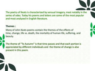 The poetry of Keats is characterized by sensual imagery, most notably in the
series of odes. Today his poems and letters are some of the most popular
and most analyzed in English literature.

Themes :
Many of John Keats poems contain the themes of the effects of
time, change, life vs. death, the mortality of human life, suffering, and
beauty.

The theme of "To Autumn" is that time passes and that each portion is
appreciated by different individuals and the theme of change is also
present in this poem.
 