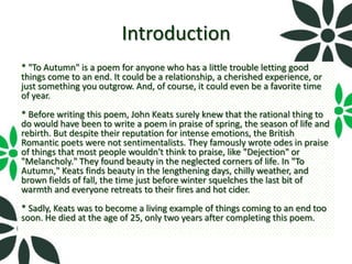 Introduction
* "To Autumn" is a poem for anyone who has a little trouble letting good
things come to an end. It could be a relationship, a cherished experience, or
just something you outgrow. And, of course, it could even be a favorite time
of year.
* Before writing this poem, John Keats surely knew that the rational thing to
do would have been to write a poem in praise of spring, the season of life and
rebirth. But despite their reputation for intense emotions, the British
Romantic poets were not sentimentalists. They famously wrote odes in praise
of things that most people wouldn't think to praise, like "Dejection" or
"Melancholy." They found beauty in the neglected corners of life. In "To
Autumn," Keats finds beauty in the lengthening days, chilly weather, and
brown fields of fall, the time just before winter squelches the last bit of
warmth and everyone retreats to their fires and hot cider.
* Sadly, Keats was to become a living example of things coming to an end too
soon. He died at the age of 25, only two years after completing this poem.
 