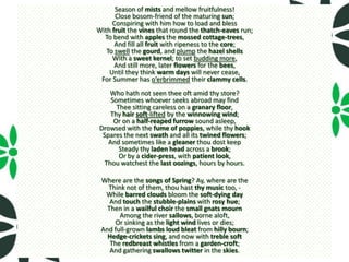 Season of mists and mellow fruitfulness!
      Close bosom-friend of the maturing sun;
     Conspiring with him how to load and bless
With fruit the vines that round the thatch-eaves run;
  To bend with apples the mossed cottage-trees,
      And fill all fruit with ripeness to the core;
   To swell the gourd, and plump the hazel shells
     With a sweet kernel; to set budding more,
      And still more, later flowers for the bees,
    Until they think warm days will never cease,
 For Summer has o’erbrimmed their clammy cells.
    Who hath not seen thee oft amid thy store?
     Sometimes whoever seeks abroad may find
       Thee sitting careless on a granary floor,
    Thy hair soft-lifted by the winnowing wind;
      Or on a half-reaped furrow sound asleep,
 Drowsed with the fume of poppies, while thy hook
  Spares the next swath and all its twined flowers;
    And sometimes like a gleaner thou dost keep
        Steady thy laden head across a brook;
        Or by a cider-press, with patient look,
  Thou watchest the last oozings, hours by hours.

 Where are the songs of Spring? Ay, where are the
   Think not of them, thou hast thy music too, -
  While barred clouds bloom the soft-dying day
    And touch the stubble-plains with rosy hue;
   Then in a wailful choir the small gnats mourn
       Among the river sallows, borne aloft,
      Or sinking as the light wind lives or dies;
 And full-grown lambs loud bleat from hilly bourn;
   Hedge-crickets sing, and now with treble soft
    The redbreast whistles from a garden-croft;
    And gathering swallows twitter in the skies.
 