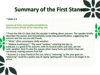 Summary of the First Stanza
* Lines 1-2

Season of mists and mellow fruitfulness,
Close bosom-friend of the maturing sun;

* From the title it's clear that the speaker is talking about autumn. The speaker briefly
describes the season and immediately jumps into personification, suggesting that
autumn and the sun are old friends.
* "Mists" often accompany chilly weather.
* "Mellow fruitfulness”." The word "mellow," meaning low-key or
subdued, is a good fit for autumn, with its neutral colors and cool, yet not
cold, weather. And it's also the season when many fruits and other crops are
harvested, making autumn fruit-full.
* Autumn is a close friend of the sun, who is "maturing" as the year goes on.
"Maturing" could be a polite way of saying "getting old." The sun is no longer in its
prime.
 