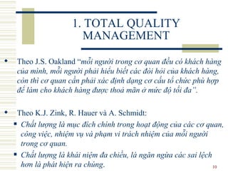 1. TOTAL QUALITY MANAGEMENT Theo J.S. Oakland  “ mỗi người trong cơ quan đều có khách hàng của mình, mỗi người phải hiểu biết các đòi hỏi của khách hàng, còn thì cơ quan cần phải xác định dạng cơ cấu tổ chức phù hợp để làm cho khách hàng được thoả mãn ở mức độ tối đa ” .  Theo K.J. Zink, R. Hauer và A. Schmidt:  C hất lượng là mục đích chính trong hoạt động của các cơ quan, công việc, nhiệm vụ và phạm vi trách nhiệm của mỗi người trong cơ quan.  Chất lượng là khái niệm đa chiều, là ngăn ngừa các sai lệch hơn là phát hiện ra chúng . 