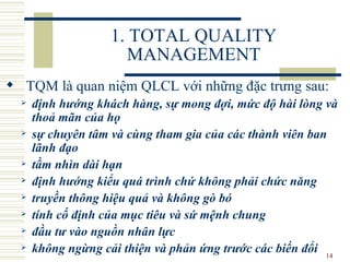 1. TOTAL QUALITY MANAGEMENT TQM là quan niệm  QLCL với  những đặc t rưng  sau: định hướng khách hàng, sự mong đợi, mức độ hài lòng và thoả mãn của họ sự chuyên tâm và cùng tham gia của các thành viên ban lãnh đạo tầm nhìn dài hạn định hướng kiểu quá trình chứ không phải chức năng truyền thông hiệu quả và không gò bó tính cố định của mục tiêu và sứ mệnh chung đầu tư vào nguồn nhân lực không ngừng cải thiện và phản ứng trước các biến đổi 
