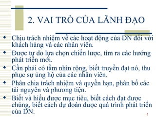 2. VAI TRÒ CỦA LÃNH ĐẠO Chịu trách nhiệm về các hoạt động của DN đối với khách hàng và các nhân viên.  Được tự do lựa chọn chiến lược, tìm ra các hướng phát triển mới.  Cần phải có tầm nhìn rộng, biết truyền đạt nó, thu phục sự ủng hộ của các nhân viên.  Phân chia trách nhiệm và quyền hạn, phân bổ các tài nguyên và phương tiện.  Biết và hiểu được mục tiêu, biết cách đạt được chúng, biết cách dự đoán được quá trình phát triển của DN.  