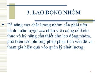 3. LAO ĐỘNG NHÓM Để nâng cao chất lượng nhóm cần phải tiến hành huấn luyện các nhân viên củng cố kiến thức và kỹ năng cần thiết cho lao động nhóm, phổ biến các phương pháp phân tích vấn đề và tham gia hiệu quả vào quản lý chất lượng.  
