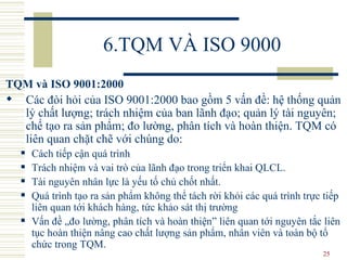6.TQM VÀ ISO 9000 TQM và ISO 9001:2000 Các đòi hỏi của ISO 9001:2000 bao gồm 5 vấn đề: hệ thống quản lý chất lượng; trách nhiệm của ban lãnh đạo; quản lý tài nguyên; chế tạo ra sản phẩm; đo lường, phân tích và hoàn thiện. TQM có liên quan chặt chẽ với  chúng do:   Cách  tiếp cận quá trình Trách n hiệm và vai trò của lãnh đạo trong triển khai  QLCL .  T ài nguyên nhân lực là yếu tố chủ chốt nhất.  Quá  trình tạo ra sản phẩm không thể tách rời khỏi các quá trình trực tiếp liên quan tới khách hàng, tức khảo sát thị trường Vấn đề „đo lường, phân tích và hoàn thiện” liên quan tới nguyên tắc liên tục hoàn thiện nâng cao chất lượng sản phẩm, nhân viên và toàn bộ tổ chức trong TQM. 