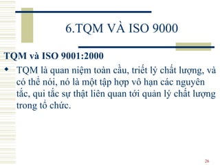 6.TQM VÀ ISO 9000 TQM và ISO 9001:2000 TQM là quan niệm toàn cầu, triết lý chất lượng, và có thể nói, nó là một tập hợp vô hạn các nguyên tắc, qui tắc sự thật liên quan tới quản lý chất lượng trong tổ chức.  