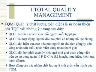 1.TOTAL QUALITY MANAGEMENT TQM (Quản lý chất lượng toàn diện) là sự hoàn thiện của TQC với những ý tưởng sau đây:   QLCL là trách nhiệm của mỗi người, mỗi bộ phận;  QLCL là hoạt động tập thể đòi hỏi phải có những nỗ lực chung;  QLCL đạt hiệu quả cao nếu mọi người từ chủ tịch công ty đến công nhân sản xuất, nhân viên cùng nhau tham gia;  QLCL đòi hỏi phải quản lý hiệu quả mọi giai đoạn công việc trên cơ sở vòng quản lý P-D-C-A (kế hoạch, thực hiện, kiểm tra, hành động);  Hoạt động của các nhóm chất lượng là một phần cấu thành của TQM.  