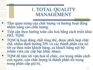 1. TOTAL QUALITY MANAGEMENT Tầm quan trọng của chất lượng và hướng hoạt động nhằm nâng cao chất lượng.  Tiếp cận theo hướng toàn cầu hoá bằng cách triển khai ISO, TQM.  TQM là hoạt động chất tổng thể, được phối hợp chặt chẽ, nhằm định hướng DN và các thành phần của nó tới sự thỏa mãn khách hàng, cả khách hàng nội bộ (nhân viên các cấp bậc khác nhau).  TQM để tâm tới văn hoá tổ chức, coi trọng nhân cách con người, còn chất lượng là thành phần tối trọng trong phân cấp giá trị.  