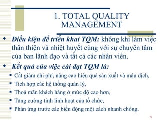 1. TOTAL QUALITY MANAGEMENT Điều kiện để triển khai TQM:  không khí làm việc thân thiện và nhiệt huyết cùng với sự chuyên tâm của ban lãnh đạo và tất cả các nhân viên.  Kết quả của việc cài đạt TQM là:   Cắt giảm chi phí, nâng cao hiệu quả sản xuất và mậu dịch,  Tích hợp các hệ thống quản lý,  Thoả mãn khách hàng ở mức độ cao hơn,  Tăng cường tính linh hoạt của tổ chức,  Phản ứng trước các biến động một cách nhanh chóng. 