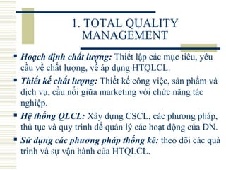 1. TOTAL QUALITY MANAGEMENT Hoạch định chất lượng:  Thiết lập các mục tiêu, yêu cầu về chất lượng, về áp dụng HTQLCL.  Thiết kế chất lượng:  Thiết kế công việc, sản phẩm và dịch vụ, cầu nối giữa marketing với chức năng tác nghiệp.  Hệ thống QLCL:   Xây dựng CSCL, các phương pháp, thủ tục và quy trình để quản lý các hoạt động của DN.  Sử dụng các phương pháp thống kê:  theo dõi các quá trình và sự vận hành của HTQLCL.  