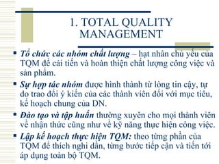 1. TOTAL QUALITY MANAGEMENT Tổ chức các nhóm chất lượng   – hạt nhân chủ yếu của TQM để cải tiến và hoàn thiện chất lượng công việc và sản phẩm.  Sự hợp tác nhóm   được hình thành từ lòng tin cậy, tự do trao đổi ý kiến của các thành viên đối với mục tiêu, kế hoạch chung của DN.  Đào tạo và tập huấn   thường xuyên cho mọi thành viên về nhận thức cũng như về kỹ năng thực hiện công việc.  Lập kế hoạch thực hiện TQM:   theo từng phần của TQM để thích nghi dần, từng bước tiếp cận và tiến tới áp dụng toàn bộ TQM. 